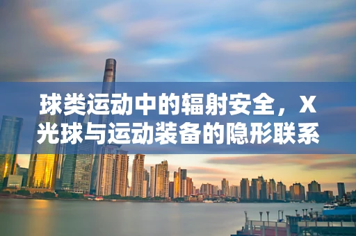 球类运动中的辐射安全，X光球与运动装备的隐形联系