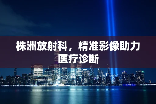 株洲放射科，精准影像助力医疗诊断