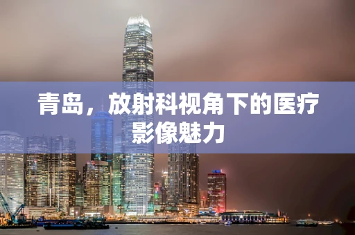 青岛，放射科视角下的医疗影像魅力