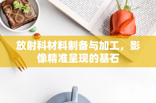 放射科材料制备与加工，影像精准呈现的基石
