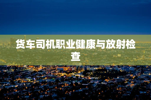 货车司机职业健康与放射检查