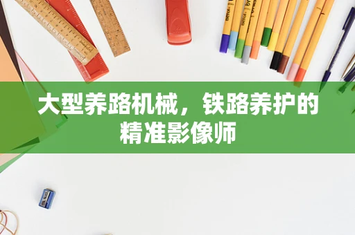 大型养路机械，铁路养护的精准影像师