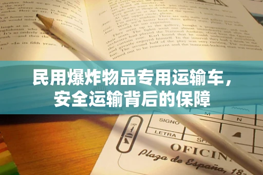 民用爆炸物品专用运输车，安全运输背后的保障
