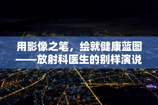 用影像之笔，绘就健康蓝图——放射科医生的别样演说