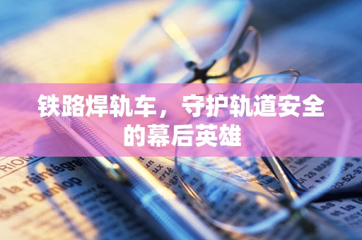 铁路焊轨车，守护轨道安全的幕后英雄
