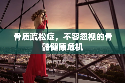 骨质疏松症，不容忽视的骨骼健康危机