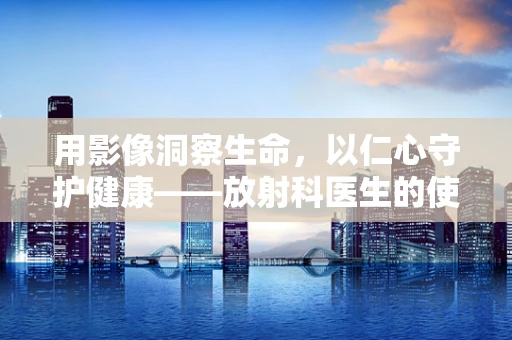 用影像洞察生命，以仁心守护健康——放射科医生的使命