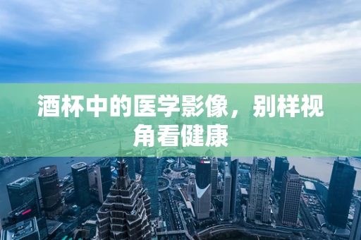 酒杯中的医学影像，别样视角看健康