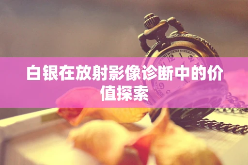 白银在放射影像诊断中的价值探索