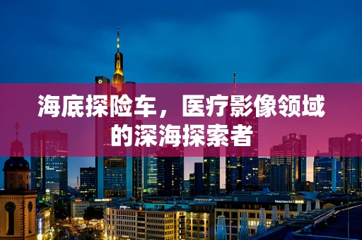 海底探险车，医疗影像领域的深海探索者