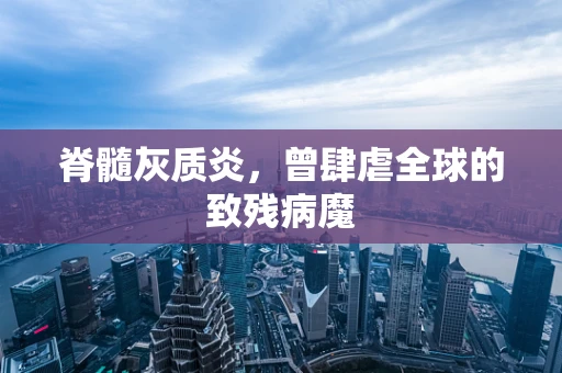 脊髓灰质炎，曾肆虐全球的致残病魔
