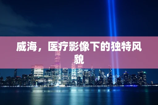 威海，医疗影像下的独特风貌