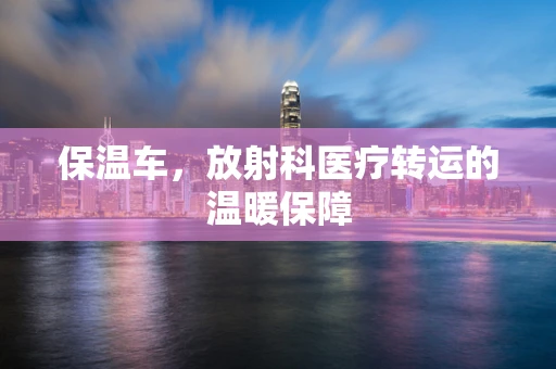 保温车，放射科医疗转运的温暖保障