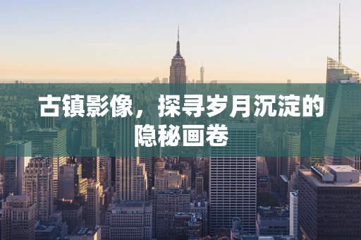 古镇影像，探寻岁月沉淀的隐秘画卷