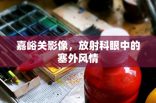 嘉峪关影像，放射科眼中的塞外风情