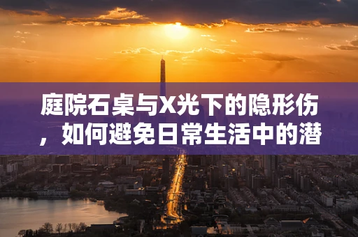庭院石桌与X光下的隐形伤，如何避免日常生活中的潜在风险？