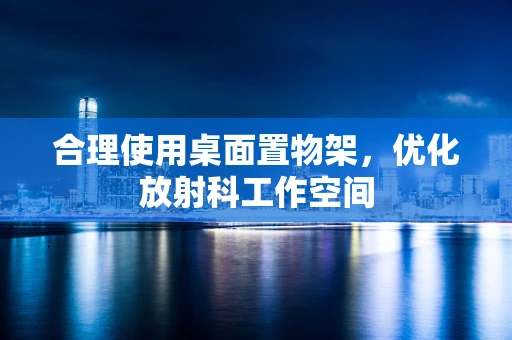 合理使用桌面置物架，优化放射科工作空间