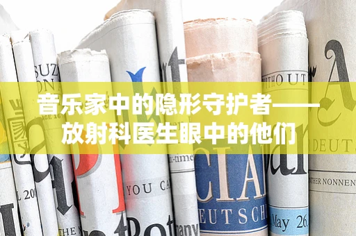音乐家中的隐形守护者——放射科医生眼中的他们