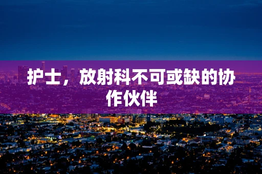 护士，放射科不可或缺的协作伙伴