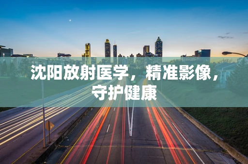 沈阳放射医学，精准影像，守护健康
