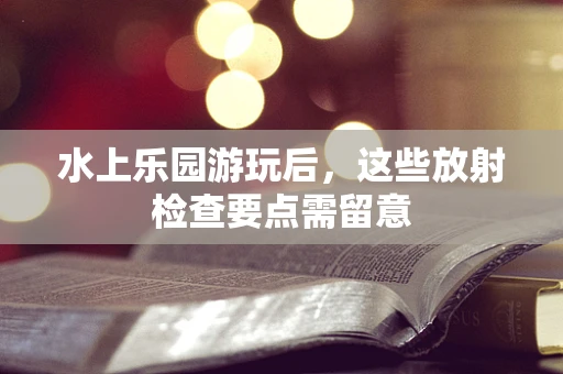 水上乐园游玩后，这些放射检查要点需留意