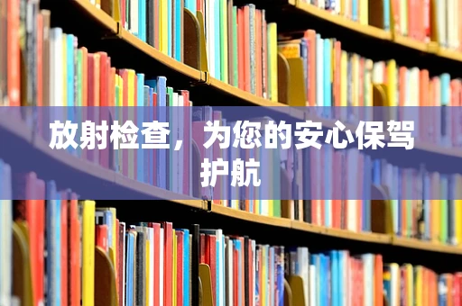 放射检查，为您的安心保驾护航