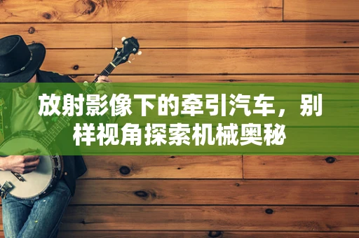 放射影像下的牵引汽车，别样视角探索机械奥秘