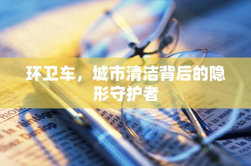环卫车，城市清洁背后的隐形守护者