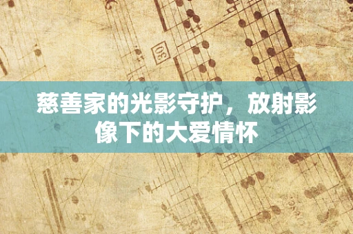 慈善家的光影守护，放射影像下的大爱情怀