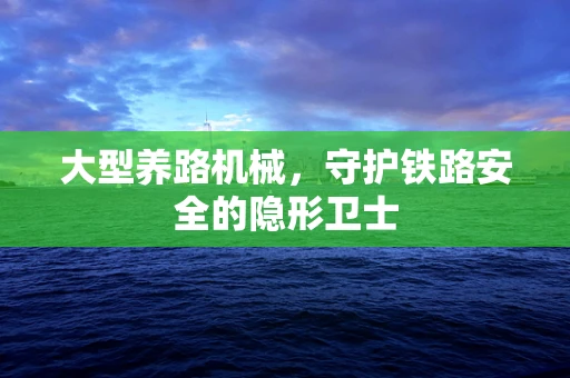 大型养路机械，守护铁路安全的隐形卫士