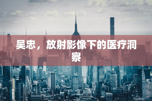 吴忠，放射影像下的医疗洞察