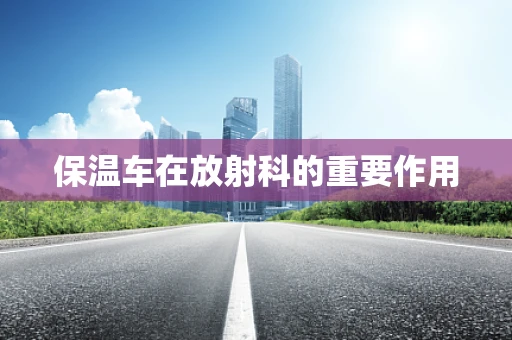 保温车在放射科的重要作用