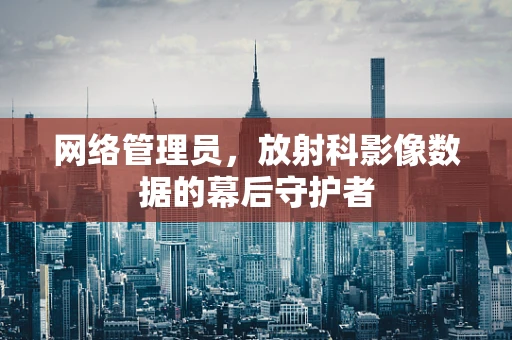 网络管理员，放射科影像数据的幕后守护者