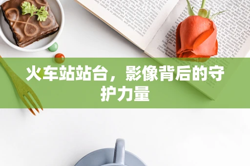 火车站站台，影像背后的守护力量