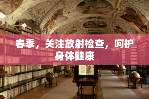 春季，关注放射检查，呵护身体健康