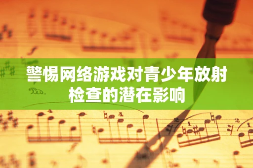 警惕网络游戏对青少年放射检查的潜在影响