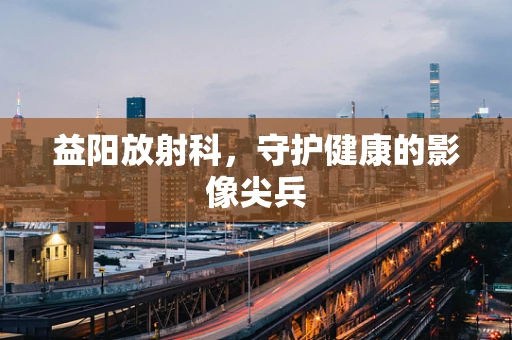 益阳放射科，守护健康的影像尖兵