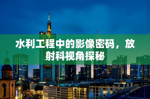 水利工程中的影像密码，放射科视角探秘