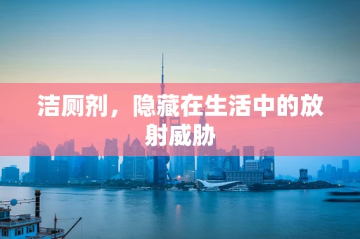 洁厕剂，隐藏在生活中的放射威胁