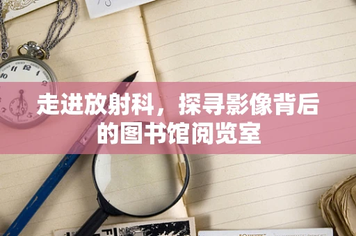 走进放射科，探寻影像背后的图书馆阅览室