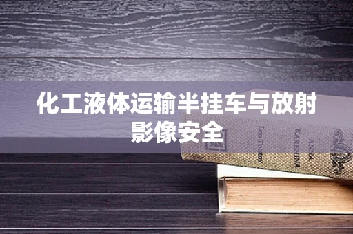 化工液体运输半挂车与放射影像安全