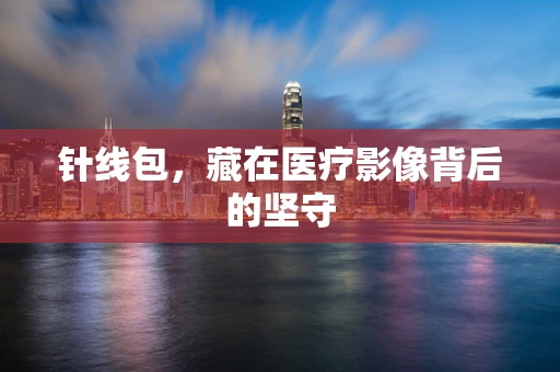 针线包，藏在医疗影像背后的坚守