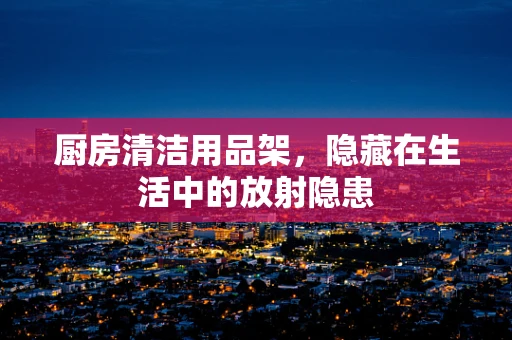 厨房清洁用品架，隐藏在生活中的放射隐患