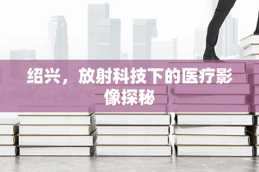 绍兴，放射科技下的医疗影像探秘