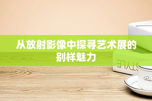 从放射影像中探寻艺术展的别样魅力