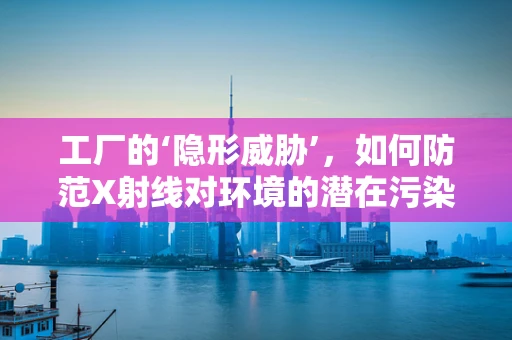 工厂的‘隐形威胁’，如何防范X射线对环境的潜在污染？