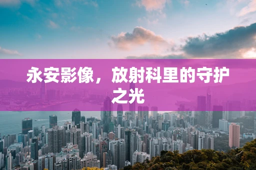 永安影像，放射科里的守护之光
