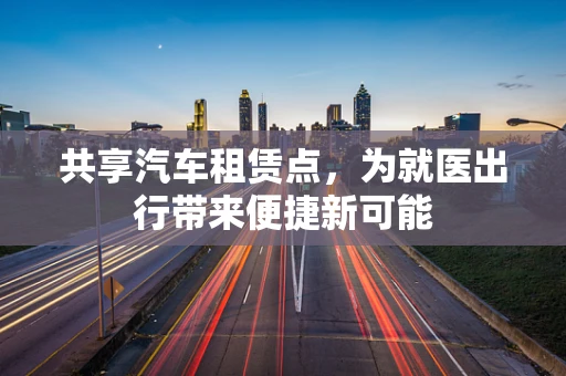 共享汽车租赁点，为就医出行带来便捷新可能