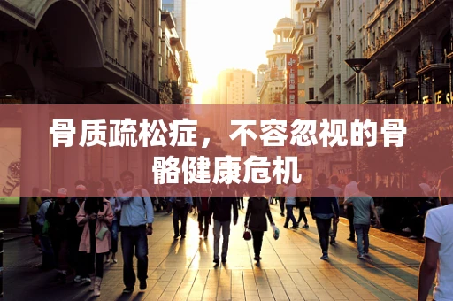 骨质疏松症，不容忽视的骨骼健康危机