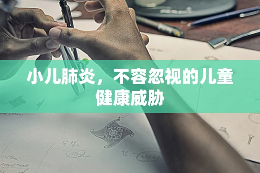 小儿肺炎，不容忽视的儿童健康威胁